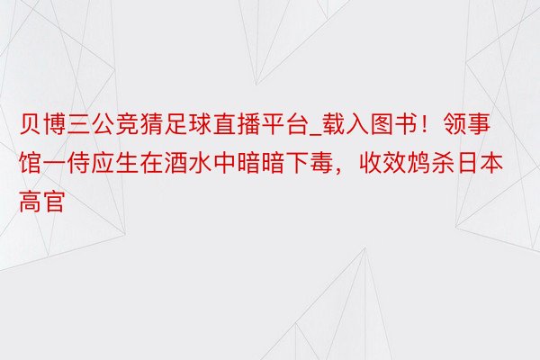 贝博三公竞猜足球直播平台_载入图书！领事馆一侍应生在酒水中暗暗下毒，收效鸩杀日本高官
