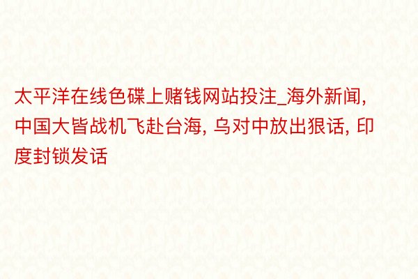 太平洋在线色碟上赌钱网站投注_海外新闻, 中国大皆战机飞赴台海, 乌对中放出狠话, 印度封锁发话