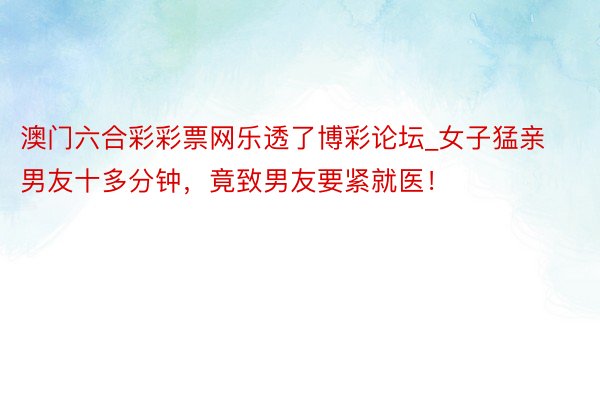 澳门六合彩彩票网乐透了博彩论坛_女子猛亲男友十多分钟，竟致男友要紧就医！