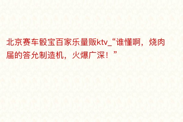 北京赛车骰宝百家乐量贩ktv_“谁懂啊，烧肉届的答允制造机，火爆广深！”