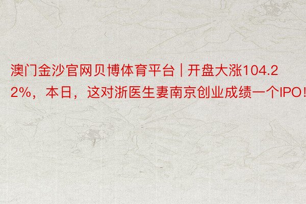 澳门金沙官网贝博体育平台 | 开盘大涨104.22%，本日，这对浙医生妻南京创业成绩一个IPO！