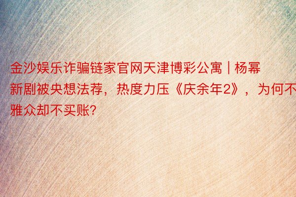 金沙娱乐诈骗链家官网天津博彩公寓 | 杨幂新剧被央想法荐，热度力压《庆余年2》，为何不雅众却不买账？