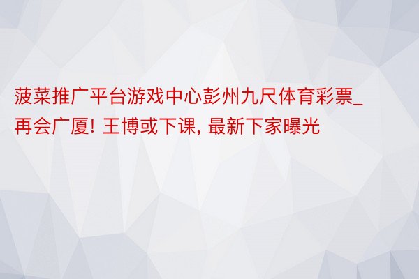 菠菜推广平台游戏中心彭州九尺体育彩票_再会广厦! 王博或下课, 最新下家曝光