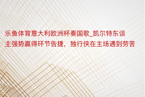 乐鱼体育意大利欧洲杯奏国歌_凯尔特东谈主强势赢得环节告捷，独行侠在主场遇到劳苦
