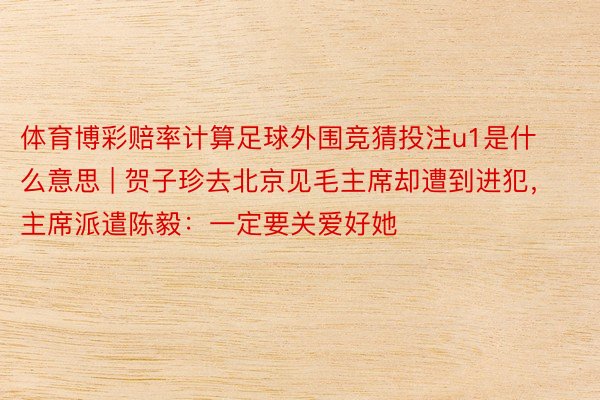 体育博彩赔率计算足球外围竞猜投注u1是什么意思 | 贺子珍去北京见毛主席却遭到进犯，主席派遣陈毅：一定要关爱好她