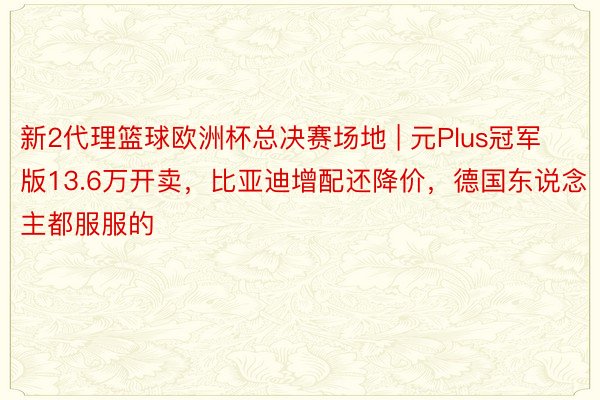 新2代理篮球欧洲杯总决赛场地 | 元Plus冠军版13.6万开卖，比亚迪增配还降价，德国东说念主都服服的