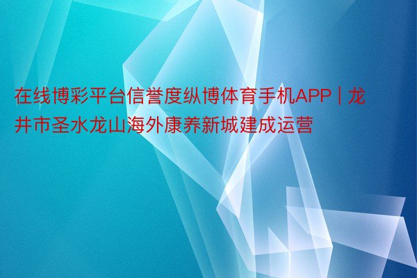 在线博彩平台信誉度纵博体育手机APP | 龙井市圣水龙山海外康养新城建成运营
