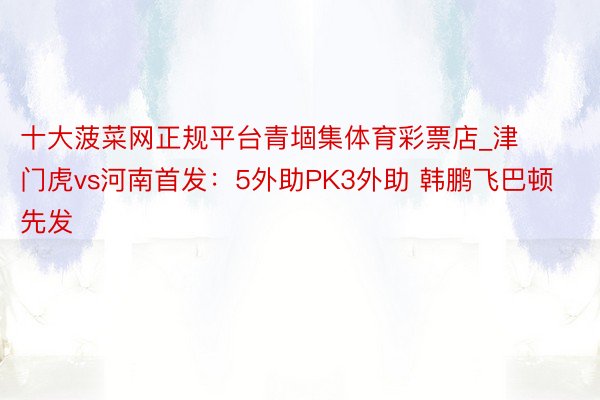 十大菠菜网正规平台青堌集体育彩票店_津门虎vs河南首发：5外助PK3外助 韩鹏飞巴顿先发