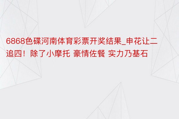 6868色碟河南体育彩票开奖结果_申花让二追四！除了小摩托 豪情佐餐 实力乃基石