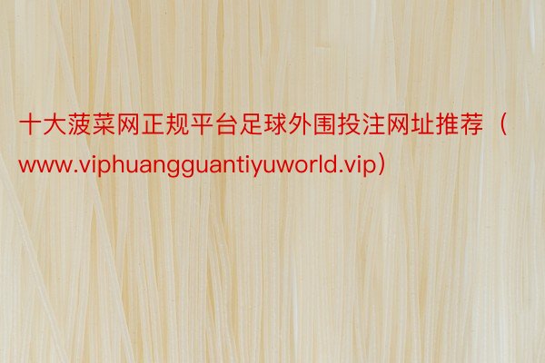 十大菠菜网正规平台足球外围投注网址推荐（www.viphuangguantiyuworld.vip）