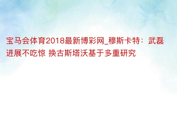 宝马会体育2018最新博彩网_穆斯卡特：武磊进展不吃惊 换古斯塔沃基于多重研究