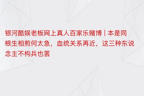 银河酷娱老板网上真人百家乐赌博 | 本是同根生相煎何太急，血统关系再近，这三种东说念主不构兵也罢