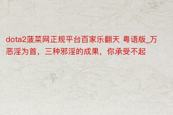 dota2菠菜网正规平台百家乐翻天 粤语版_万恶淫为首，三种邪淫的成果，你承受不起