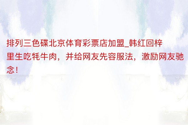 排列三色碟北京体育彩票店加盟_韩红回梓里生吃牦牛肉，并给网友先容服法，激励网友驰念！