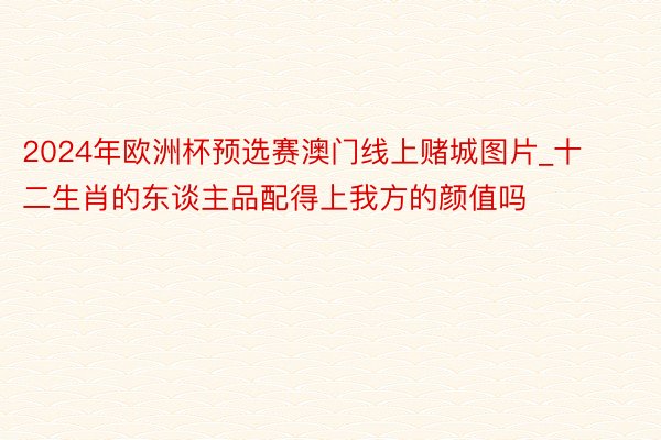 2024年欧洲杯预选赛澳门线上赌城图片_十二生肖的东谈主品配得上我方的颜值吗