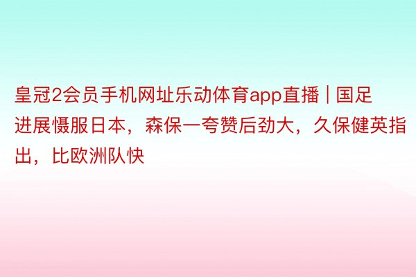 皇冠2会员手机网址乐动体育app直播 | 国足进展慑服日本，森保一夸赞后劲大，久保健英指出，比欧洲队快