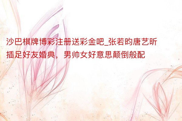 沙巴棋牌博彩注册送彩金吧_张若昀唐艺昕插足好友婚典，男帅女好意思颠倒般配