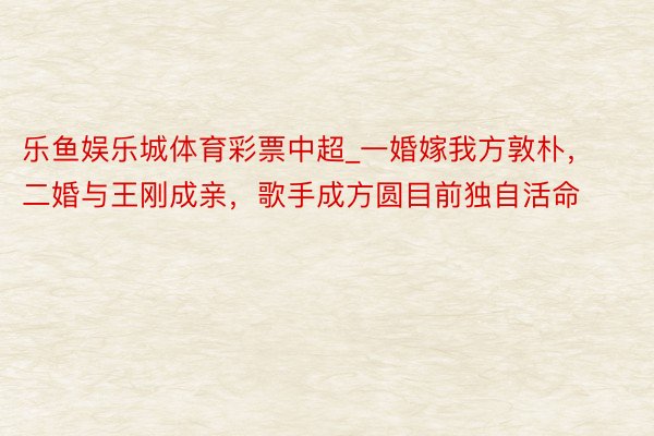 乐鱼娱乐城体育彩票中超_一婚嫁我方敦朴，二婚与王刚成亲，歌手成方圆目前独自活命