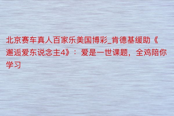 北京赛车真人百家乐美国博彩_肯德基缓助《邂逅爱东说念主4》：爱是一世课题，全鸡陪你学习