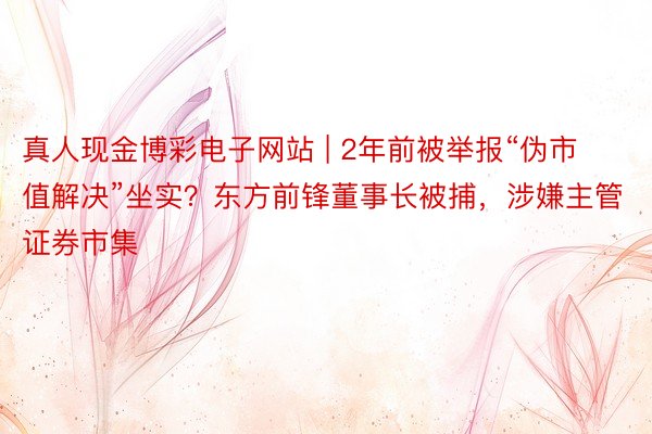 真人现金博彩电子网站 | 2年前被举报“伪市值解决”坐实？东方前锋董事长被捕，涉嫌主管证券市集