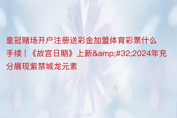 皇冠赌场开户注册送彩金加盟体育彩票什么手续 | 《故宫日期》上新&#32;2024年充分展现紫禁城龙元素
