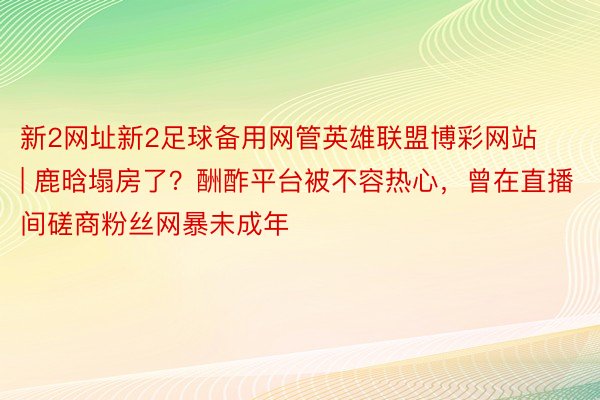新2网址新2足球备用网管英雄联盟博彩网站 | 鹿晗塌房了？酬酢平台被不容热心，曾在直播间磋商粉丝网暴未成年