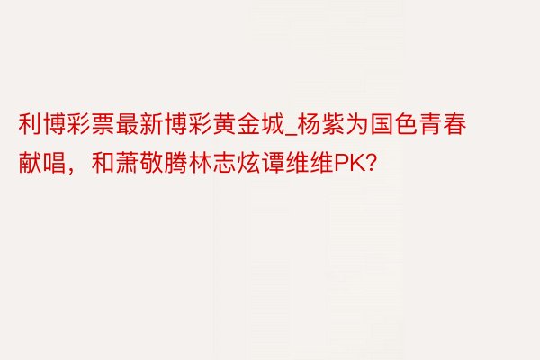 利博彩票最新博彩黄金城_杨紫为国色青春献唱，和萧敬腾林志炫谭维维PK？