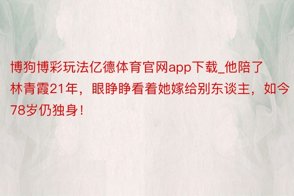 博狗博彩玩法亿德体育官网app下载_他陪了林青霞21年，眼睁睁看着她嫁给别东谈主，如今78岁仍独身！