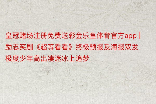皇冠赌场注册免费送彩金乐鱼体育官方app | 励志笑剧《超等看看》终极预报及海报双发 极度少年高出凄迷冰上追梦