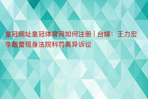 皇冠網址皇冠体育网如何注册 | 台媒：王力宏李靓蕾现身法院科罚离异诉讼
