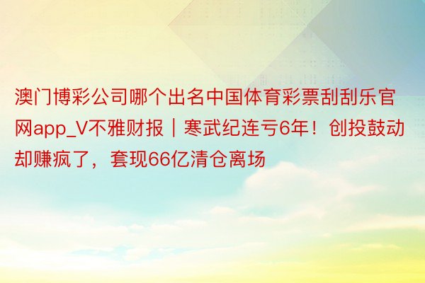 澳门博彩公司哪个出名中国体育彩票刮刮乐官网app_V不雅财报｜寒武纪连亏6年！创投鼓动却赚疯了，套现66亿清仓离场