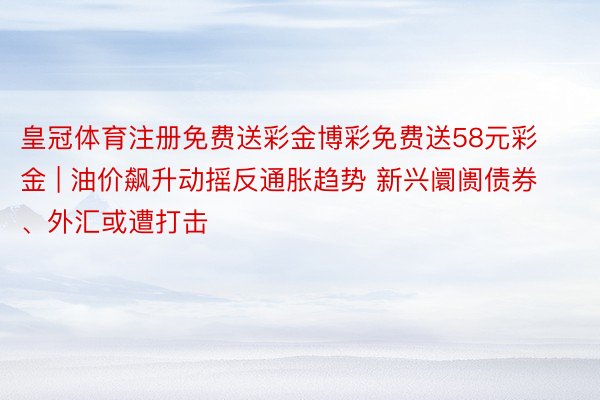 皇冠体育注册免费送彩金博彩免费送58元彩金 | 油价飙升动摇反通胀趋势 新兴阛阓债券、外汇或遭打击