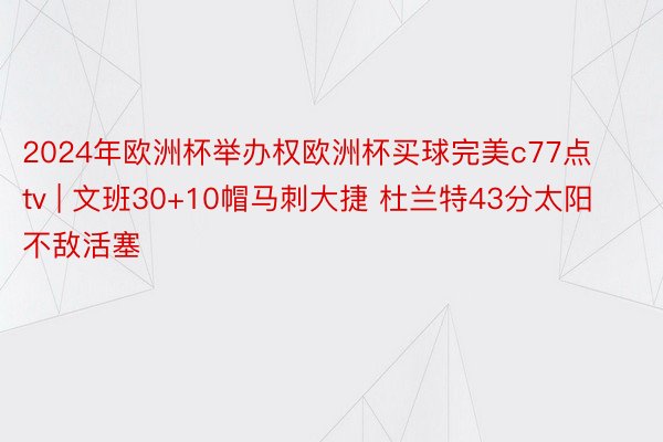 2024年欧洲杯举办权欧洲杯买球完美c77点tv | 文班30+10帽马刺大捷 杜兰特43分太阳不敌活塞