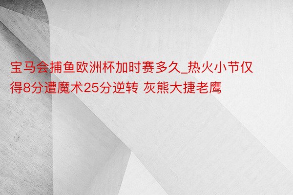 宝马会捕鱼欧洲杯加时赛多久_热火小节仅得8分遭魔术25分逆转 灰熊大捷老鹰