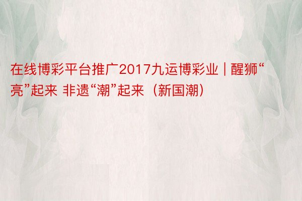 在线博彩平台推广2017九运博彩业 | 醒狮“亮”起来 非遗“潮”起来（新国潮）