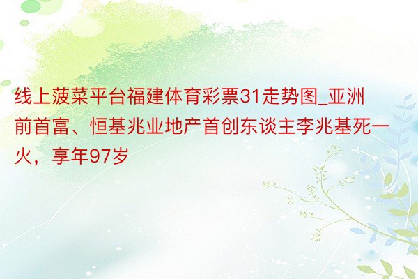 线上菠菜平台福建体育彩票31走势图_亚洲前首富、恒基兆业地产首创东谈主李兆基死一火，享年97岁