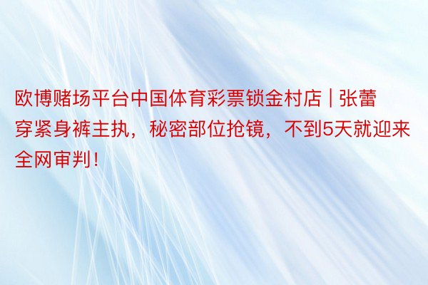 欧博赌场平台中国体育彩票锁金村店 | 张蕾穿紧身裤主执，秘密部位抢镜，不到5天就迎来全网审判！