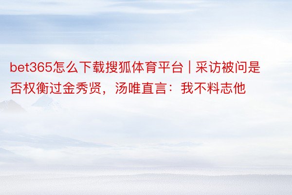bet365怎么下载搜狐体育平台 | 采访被问是否权衡过金秀贤，汤唯直言：我不料志他