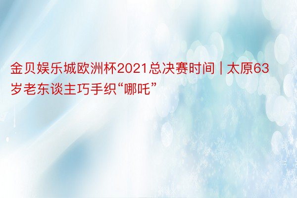 金贝娱乐城欧洲杯2021总决赛时间 | 太原63岁老东谈主巧手织“哪吒”