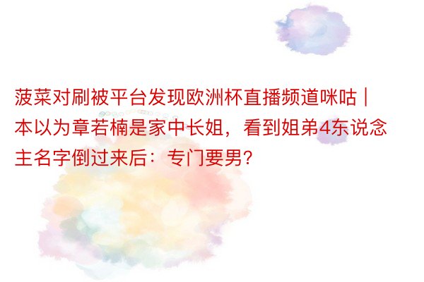 菠菜对刷被平台发现欧洲杯直播频道咪咕 | 本以为章若楠是家中长姐，看到姐弟4东说念主名字倒过来后：专门要男？