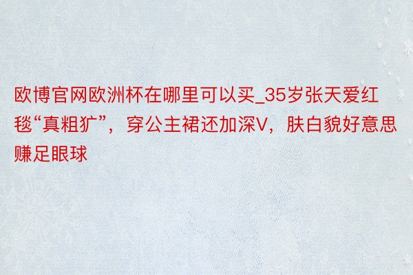 欧博官网欧洲杯在哪里可以买_35岁张天爱红毯“真粗犷”，穿公主裙还加深V，肤白貌好意思赚足眼球