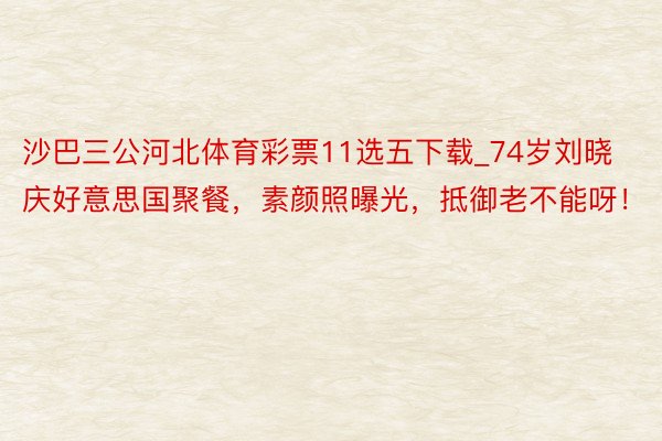 沙巴三公河北体育彩票11选五下载_74岁刘晓庆好意思国聚餐，素颜照曝光，抵御老不能呀！