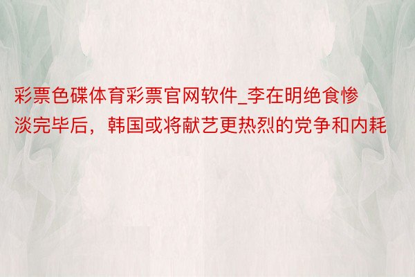 彩票色碟体育彩票官网软件_李在明绝食惨淡完毕后，韩国或将献艺更热烈的党争和内耗