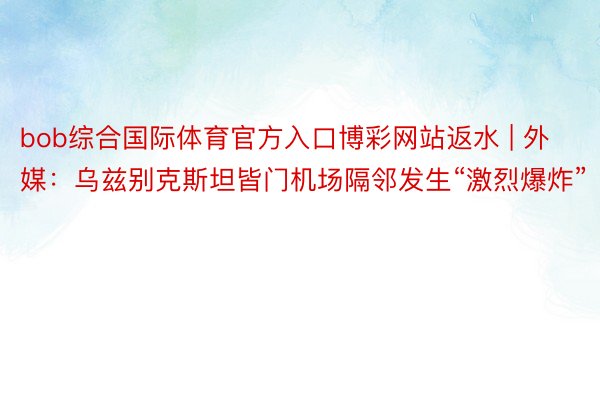 bob综合国际体育官方入口博彩网站返水 | 外媒：乌兹别克斯坦皆门机场隔邻发生“激烈爆炸”