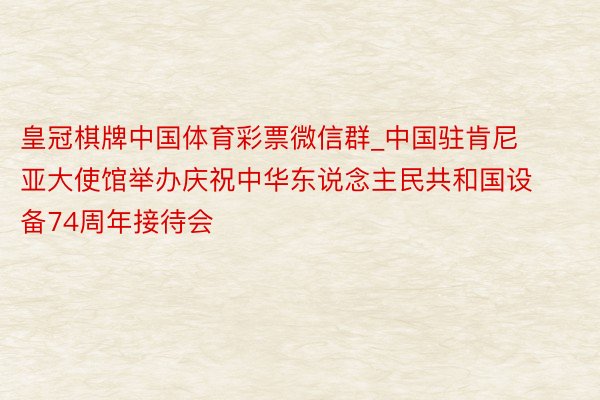 皇冠棋牌中国体育彩票微信群_中国驻肯尼亚大使馆举办庆祝中华东说念主民共和国设备74周年接待会