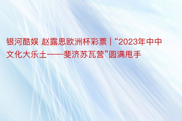 银河酷娱 赵露思欧洲杯彩票 | “2023年中中文化大乐土——斐济苏瓦营”圆满甩手